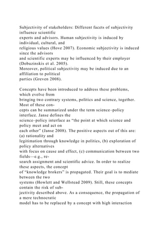 Subjectivity of stakeholders: Different facets of subjectivity
influence scientific
experts and advisors. Human subjectivity is induced by
individual, cultural, and
religious values (Hove 2007). Economic subjectivity is induced
since the advisors
and scientific experts may be influenced by their employer
(Dobuzinskis et al. 2005).
Moreover, political subjectivity may be induced due to an
affiliation to political
parties (Greven 2008).
Concepts have been introduced to address these problems,
which evolve from
bringing two contrary systems, politics and science, together.
Most of these con-
cepts can be summarized under the term science–policy
interface. Janse defines the
science–policy interface as “the point at which science and
policy meet and act on
each other” (Janse 2008). The positive aspects out of this are:
(a) rationality and
legitimation through knowledge in politics, (b) exploration of
policy alternatives
with focus on cause and effect, (c) communication between two
fields—e.g., re-
search assignment and scientific advice. In order to realize
these aspects, the concept
of “knowledge brokers” is propagated. Their goal is to mediate
between the two
systems (Howlett and Wellstead 2009). Still, these concepts
contain the risk of sub-
jectivity described above. As a consequence, the propagation of
a mere technocratic
model has to be replaced by a concept with high interaction
 