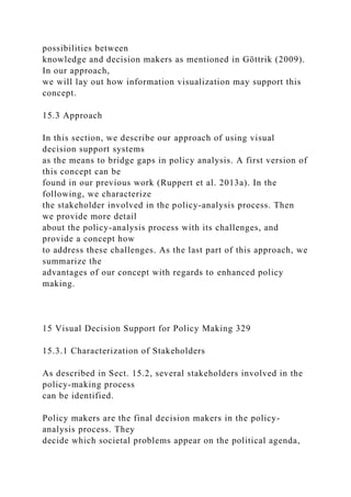 possibilities between
knowledge and decision makers as mentioned in Göttrik (2009).
In our approach,
we will lay out how information visualization may support this
concept.
15.3 Approach
In this section, we describe our approach of using visual
decision support systems
as the means to bridge gaps in policy analysis. A first version of
this concept can be
found in our previous work (Ruppert et al. 2013a). In the
following, we characterize
the stakeholder involved in the policy-analysis process. Then
we provide more detail
about the policy-analysis process with its challenges, and
provide a concept how
to address these challenges. As the last part of this approach, we
summarize the
advantages of our concept with regards to enhanced policy
making.
15 Visual Decision Support for Policy Making 329
15.3.1 Characterization of Stakeholders
As described in Sect. 15.2, several stakeholders involved in the
policy-making process
can be identified.
Policy makers are the final decision makers in the policy-
analysis process. They
decide which societal problems appear on the political agenda,
 