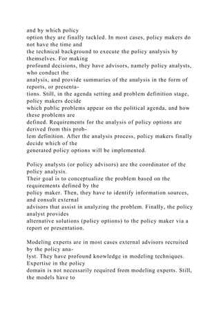 and by which policy
option they are finally tackled. In most cases, policy makers do
not have the time and
the technical background to execute the policy analysis by
themselves. For making
profound decisions, they have advisors, namely policy analysts,
who conduct the
analysis, and provide summaries of the analysis in the form of
reports, or presenta-
tions. Still, in the agenda setting and problem definition stage,
policy makers decide
which public problems appear on the political agenda, and how
these problems are
defined. Requirements for the analysis of policy options are
derived from this prob-
lem definition. After the analysis process, policy makers finally
decide which of the
generated policy options will be implemented.
Policy analysts (or policy advisors) are the coordinator of the
policy analysis.
Their goal is to conceptualize the problem based on the
requirements defined by the
policy maker. Then, they have to identify information sources,
and consult external
advisors that assist in analyzing the problem. Finally, the policy
analyst provides
alternative solutions (policy options) to the policy maker via a
report or presentation.
Modeling experts are in most cases external advisors recruited
by the policy ana-
lyst. They have profound knowledge in modeling techniques.
Expertise in the policy
domain is not necessarily required from modeling experts. Still,
the models have to
 