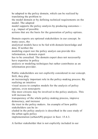 be adapted to the policy domain, which can be realized by
translating the problem to
the model domain or by defining technical requirements on the
model. The adapted
model supports the policy analysis by producing outcomes—
e.g., impact of possible
actions that are the basis for the generation of policy options.
Domain experts are optional stakeholders in our concept. In
many cases, the
analytical models have to be fed with domain knowledge and
data. If neither the
modeling expert nor the policy analyst can provide this
information, a domain expert
has to be consulted. The domain expert does not necessarily
have expertise in policy
analysis or modeling techniques but rather contributes as an
information provider.
Public stakeholders are not explicitly considered in our concept.
Still, they play
an increasingly important role in the policy-making process. By
realizing an intuitive
visual access to complex models for the analysis of policy
options, even nonexperts
like most citizens may be involved in the policy analysis. This
will increase the
transparency of the whole policy-making process, improve
democracy, and increase
the trust in the policy makers. An example of how public
stakeholders can be in-
cluded in the policy analysis is described in the case study of
the urban agile policy
implementation (urbanAPI) project in Sect. 15.4.3.
A further stakeholder that is not explicitly included in our
 