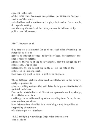 concept is the role
of the politician. From our perspective, politicians influence
various of the above
stakeholders and sometimes even play their roles. For example,
the agenda setting
and thereby the work of the policy maker is influenced by
politicians. Moreover,
330 T. Ruppert et al.
they may act as a neutral (or public) stakeholder observing the
potential solutions
generated through science–policy interfaces. Furthermore, the
acquisition of external
advisors, the work of the policy analyst, may be influenced by
politicians. Due to this
heterogeneity, we do not explicitly define the role of the
politician in this approach.
However, we want to point out their influences.
These different stakeholders need to collaborate in the policy-
analysis process to
generate policy options that will later be implemented to tackle
societal problems.
Due to the stakeholders’ different backgrounds and knowledge,
the collaboration is a
challenge to be addressed by science–policy interfaces. In the
next section, we show
how information visualization technology may be applied as
supporting component
of science–policy interfaces.
15.3.2 Bridging Knowledge Gaps with Information
Visualization
 