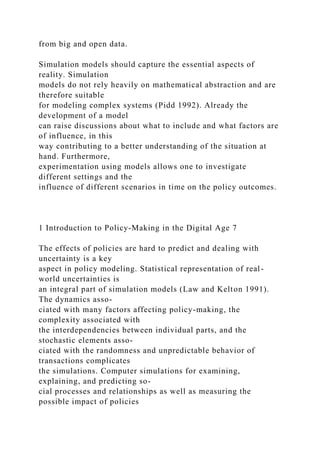 from big and open data.
Simulation models should capture the essential aspects of
reality. Simulation
models do not rely heavily on mathematical abstraction and are
therefore suitable
for modeling complex systems (Pidd 1992). Already the
development of a model
can raise discussions about what to include and what factors are
of influence, in this
way contributing to a better understanding of the situation at
hand. Furthermore,
experimentation using models allows one to investigate
different settings and the
influence of different scenarios in time on the policy outcomes.
1 Introduction to Policy-Making in the Digital Age 7
The effects of policies are hard to predict and dealing with
uncertainty is a key
aspect in policy modeling. Statistical representation of real-
world uncertainties is
an integral part of simulation models (Law and Kelton 1991).
The dynamics asso-
ciated with many factors affecting policy-making, the
complexity associated with
the interdependencies between individual parts, and the
stochastic elements asso-
ciated with the randomness and unpredictable behavior of
transactions complicates
the simulations. Computer simulations for examining,
explaining, and predicting so-
cial processes and relationships as well as measuring the
possible impact of policies
 
