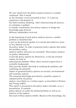 We now sketch how the policy-analysis process is usually
conducted. This is based
on the literature review presented in Sect. 15.2 and our
experience with projects in
the field of policy modeling. After characterizing the process,
we introduce a method
to include visualization into policy analysis to bridge the
knowledge gaps between
different stakeholders involved.
At the beginning of each policy-analysis process, a public
problem is identified that
is put on the political agenda. It is mostly described in a more
or less abstract way by
the policy maker. In order to generate policy options that tackle
this problem, policy
analysts (policy advisors) are consulted. These policy analysts
(a) gather information
to provide policy options by themselves, or (b) ask external
experts for help in
analyzing the problem. Often, these external experts have a
scientific background.
They provide models that help in isolating the problem, and
simulating the potential
impact of generated policy options on societal, environmental,
and economic aspects.
The extracted knowledge provided by scientific experts is
summarized by the policy
analyst, most likely as a written report, as described in Weimer
and Vining (2005).
This report is presented to the policy maker textually, or as a
presentation. It contains
policy options to tackle the defined problem as well as an
analysis of the impacts
that each of these options inhibit. Based on this knowledge, the
 