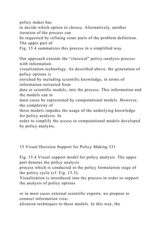 policy maker has
to decide which option to choose. Alternatively, another
iteration of the process can
be requested by refining some parts of the problem definition.
The upper part of
Fig. 15.4 summarizes this process in a simplified way.
Our approach extends the “classical” policy-analysis process
with information
visualization technology. As described above, the generation of
policy options is
enriched by including scientific knowledge, in terms of
information extracted from
data or scientific models, into the process. This information and
the models can in
most cases be represented by computational models. However,
the complexity of
these models impedes the usage of the underlying knowledge
for policy analysis. In
order to simplify the access to computational models developed
by policy analysts,
15 Visual Decision Support for Policy Making 331
Fig. 15.4 Visual support model for policy analysis. The upper
part denotes the policy analysis
process which is conducted in the policy formulation stage of
the policy cycle (cf. Fig. 15.3).
Visualization is introduced into the process in order to support
the analysis of policy options
or in most cases external scientific experts, we propose to
connect information visu-
alization techniques to these models. In this way, the
 