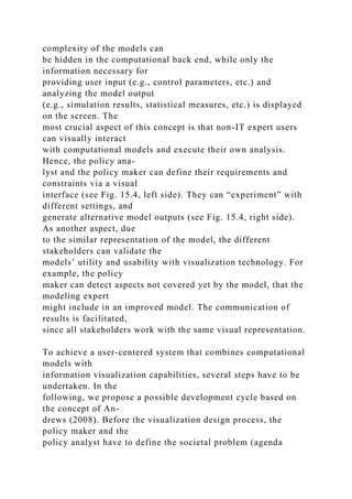 complexity of the models can
be hidden in the computational back end, while only the
information necessary for
providing user input (e.g., control parameters, etc.) and
analyzing the model output
(e.g., simulation results, statistical measures, etc.) is displayed
on the screen. The
most crucial aspect of this concept is that non-IT expert users
can visually interact
with computational models and execute their own analysis.
Hence, the policy ana-
lyst and the policy maker can define their requirements and
constraints via a visual
interface (see Fig. 15.4, left side). They can “experiment” with
different settings, and
generate alternative model outputs (see Fig. 15.4, right side).
As another aspect, due
to the similar representation of the model, the different
stakeholders can validate the
models’ utility and usability with visualization technology. For
example, the policy
maker can detect aspects not covered yet by the model, that the
modeling expert
might include in an improved model. The communication of
results is facilitated,
since all stakeholders work with the same visual representation.
To achieve a user-centered system that combines computational
models with
information visualization capabilities, several steps have to be
undertaken. In the
following, we propose a possible development cycle based on
the concept of An-
drews (2008). Before the visualization design process, the
policy maker and the
policy analyst have to define the societal problem (agenda
 
