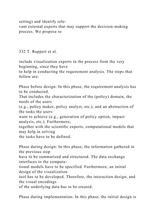 setting) and identify rele-
vant external experts that may support the decision-making
process. We propose to
332 T. Ruppert et al.
include visualization experts in the process from the very
beginning, since they have
to help in conducting the requirement analysis. The steps that
follow are:
Phase before design: In this phase, the requirement analysis has
to be conducted.
That includes the characterization of the (policy) domain, the
needs of the users
(e.g., policy maker, policy analyst, etc.), and an abstraction of
the tasks the users
want to achieve (e.g., generation of policy option, impact
analysis, etc.). Furthermore,
together with the scientific experts, computational models that
may help in solving
the tasks have to be defined.
Phase during design: In this phase, the information gathered in
the previous step
have to be summarized and structured. The data exchange
interfaces to the computa-
tional models have to be specified. Furthermore, an initial
design of the visualization
tool has to be developed. Therefore, the interaction design, and
the visual encodings
of the underlying data has to be created.
Phase during implementation: In this phase, the initial design is
 