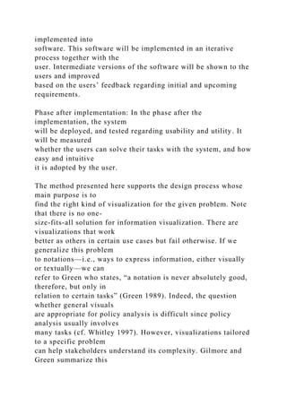 implemented into
software. This software will be implemented in an iterative
process together with the
user. Intermediate versions of the software will be shown to the
users and improved
based on the users’ feedback regarding initial and upcoming
requirements.
Phase after implementation: In the phase after the
implementation, the system
will be deployed, and tested regarding usability and utility. It
will be measured
whether the users can solve their tasks with the system, and how
easy and intuitive
it is adopted by the user.
The method presented here supports the design process whose
main purpose is to
find the right kind of visualization for the given problem. Note
that there is no one-
size-fits-all solution for information visualization. There are
visualizations that work
better as others in certain use cases but fail otherwise. If we
generalize this problem
to notations—i.e., ways to express information, either visually
or textually—we can
refer to Green who states, “a notation is never absolutely good,
therefore, but only in
relation to certain tasks” (Green 1989). Indeed, the question
whether general visuals
are appropriate for policy analysis is difficult since policy
analysis usually involves
many tasks (cf. Whitley 1997). However, visualizations tailored
to a specific problem
can help stakeholders understand its complexity. Gilmore and
Green summarize this
 