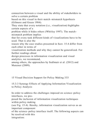 connection between a visual and the ability of stakeholders to
solve a certain problem
based on this visual in their match–mismatch hypothesis
(Gilmore and Green 1984).
They state that every notation (i.e., visualization) highlights
certain aspects of a
problem while it hides others (Whitley 1997). The match–
mismatch problem implies
that for every task different kinds of visualizations have to be
used. That is also the
reason why the case studies presented in Sect. 15.4 differ from
each other in terms of
visualization methods and why they cannot be generalized. For
further readings about
design processes in information visualization and visual
analytics, we recommend,
among others, the approaches by Sedlmair et al. (2012) and
Munzner (2009).
15 Visual Decision Support for Policy Making 333
15.3.3 Synergy Effects of Applying Information Visualization
to Policy Analysis
In order to address the challenges imposed on science–policy
interfaces, we pro-
posed the inclusion of information visualization techniques
within policy making
(see Fig. 15.4). Hereby, information visualization serves as an
important component
of the science–policy interface itself. The following aspects can
be resolved with this
integration:
 