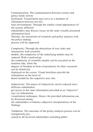 Communication. The communication between science and
policy fields will be
facilitated. Visualization may serve as a mediator of
information between two dis-
tinct environments. Through the similar visual appearances of
the system, different
stakeholders may discuss issues on the same visually presented
information basis.
Thereby, the interaction of scientists and policy analysts with
the policy-making
process will be supported.
Complexity: Through the abstraction of user tasks and
interactions with scientific
models, the complexity of the underlying models may be
reduced. With visualization,
the complexity of scientific models can be executed on the
machine side, while the
degrees of freedom in form of parameters for their execution
can be intuitively
displayed on the screen. Visual interfaces provide the
information on the level of
detail needed by the respective user role.
Subjectivity: The aspect of subjectivity can be reduced since
different stakeholders
get access to the same information provided in an “objective”
way via information
visualization techniques. Hence, the provided information can
be discussed among
the stakeholders to balance subjective interpretations of the
findings.
Validation: The outcomes of the policy-analysis process can be
transparently pre-
sented to all involved stakeholders including public
 