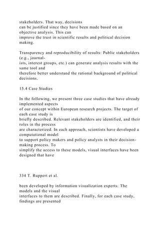 stakeholders. That way, decisions
can be justified since they have been made based on an
objective analysis. This can
improve the trust in scientific results and political decision
making.
Transparency and reproducibility of results: Public stakeholders
(e.g., journal-
ists, interest groups, etc.) can generate analysis results with the
same tool and
therefore better understand the rational background of political
decisions.
15.4 Case Studies
In the following, we present three case studies that have already
implemented aspects
of our concept within European research projects. The target of
each case study is
briefly described. Relevant stakeholders are identified, and their
roles in the process
are characterized. In each approach, scientists have developed a
computational model
to support policy makers and policy analysts in their decision-
making process. To
simplify the access to these models, visual interfaces have been
designed that have
334 T. Ruppert et al.
been developed by information visualization experts. The
models and the visual
interfaces to them are described. Finally, for each case study,
findings are presented
 