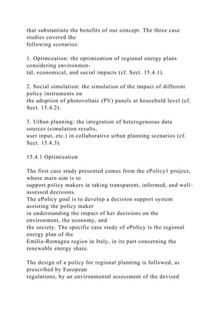 that substantiate the benefits of our concept. The three case
studies covered the
following scenarios:
1. Optimization: the optimization of regional energy plans
considering environmen-
tal, economical, and social impacts (cf. Sect. 15.4.1).
2. Social simulation: the simulation of the impact of different
policy instruments on
the adoption of photovoltaic (PV) panels at household level (cf.
Sect. 15.4.2).
3. Urban planning: the integration of heterogeneous data
sources (simulation results,
user input, etc.) in collaborative urban planning scenarios (cf.
Sect. 15.4.3).
15.4.1 Optimization
The first case study presented comes from the ePolicy1 project,
whose main aim is to
support policy makers in taking transparent, informed, and well-
assessed decisions.
The ePolicy goal is to develop a decision support system
assisting the policy maker
in understanding the impact of her decisions on the
environment, the economy, and
the society. The specific case study of ePolicy is the regional
energy plan of the
Emilia-Romagna region in Italy, in its part concerning the
renewable energy share.
The design of a policy for regional planning is followed, as
prescribed by European
regulations, by an environmental assessment of the devised
 