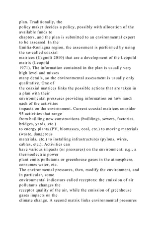 plan. Traditionally, the
policy maker decides a policy, possibly with allocation of the
available funds to
chapters, and the plan is submitted to an environmental expert
to be assessed. In the
Emilia-Romagna region, the assessment is performed by using
the so-called coaxial
matrices (Cagnoli 2010) that are a development of the Leopold
matrix (Leopold
1971). The information contained in the plan is usually very
high level and misses
many details, so the environmental assessment is usually only
qualitative. One of
the coaxial matrices links the possible actions that are taken in
a plan with their
environmental pressures providing information on how much
each of the activities
impacts on the environment. Current coaxial matrices consider
93 activities that range
from building new constructions (buildings, sewers, factories,
bridges, yards, etc.)
to energy plants (PV, biomasses, coal, etc.) to moving materials
(waste, dangerous
materials, etc.) to installing infrastructures (pylons, wires,
cables, etc.). Activities can
have various impacts (or pressures) on the environment: e.g., a
thermoelectric power
plant emits pollutants or greenhouse gases in the atmosphere,
consumes water, etc.
The environmental pressures, then, modify the environment, and
in particular, some
environmental indicators called receptors: the emission of air
pollutants changes the
receptor quality of the air, while the emission of greenhouse
gases impacts on the
climate change. A second matrix links environmental pressures
 