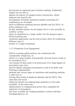 has become an important part of policy-making. Traditional
models are not able to
address all aspects of complex policy interactions, which
indicates the need for the
development of hybrid simulation models consisting of a
combinatory set of models
built on different modeling theories (Koliba and Zia 2012). In
policy-making it can
be that multiple models are developed, but it is also possible to
combine various
types of simulation in a single model. For this purpose agent-
based modeling and
simulation approaches can be used as these allow for combining
different type of
models in a single simulation.
1.3.3 Ubiquitous User Engagement
Efforts to design public policies are confronted with
considerable complexity, in
which (1) a large number of potentially relevant factors needs to
be considered, (2) a
vast amount of data needs to be processed, (3) a large degree of
uncertainty may exist,
and (4) rapidly changing circumstances need to be dealt with.
Utilizing computational
methods and various types of simulation and modeling methods
is often key to
solving these kinds of problems (Koliba and Zia 2012). The
open data and social
media movements are making large quantities of new data
available. At the same time
enhancements in computational power have expanded the
repertoire of instruments
and tools available for studying dynamic systems and their
interdependencies. In
 