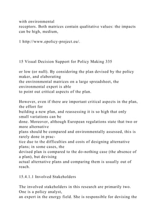 with environmental
receptors. Both matrices contain qualitative values: the impacts
can be high, medium,
1 http://www.epolicy-project.eu/.
15 Visual Decision Support for Policy Making 335
or low (or null). By considering the plan devised by the policy
maker, and elaborating
the environmental matrices on a large spreadsheet, the
environmental expert is able
to point out critical aspects of the plan.
However, even if there are important critical aspects in the plan,
the effort for
building a new plan, and reassessing it is so high that only
small variations can be
done. Moreover, although European regulations state that two or
more alternative
plans should be compared and environmentally assessed, this is
rarely done in prac-
tice due to the difficulties and costs of designing alternative
plans; in some cases, the
devised plan is compared to the do-nothing case (the absence of
a plan), but devising
actual alternative plans and comparing them is usually out of
reach.
15.4.1.1 Involved Stakeholders
The involved stakeholders in this research are primarily two.
One is a policy analyst,
an expert in the energy field. She is responsible for devising the
 