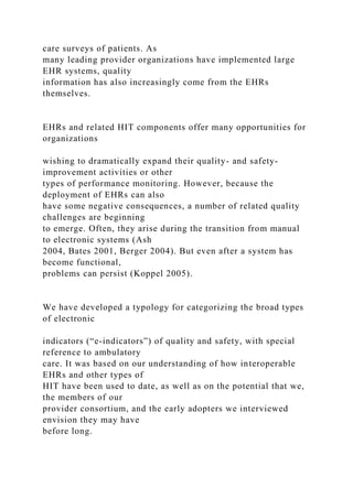 care surveys of patients. As
many leading provider organizations have implemented large
EHR systems, quality
information has also increasingly come from the EHRs
themselves.
EHRs and related HIT components offer many opportunities for
organizations
wishing to dramatically expand their quality- and safety-
improvement activities or other
types of performance monitoring. However, because the
deployment of EHRs can also
have some negative consequences, a number of related quality
challenges are beginning
to emerge. Often, they arise during the transition from manual
to electronic systems (Ash
2004, Bates 2001, Berger 2004). But even after a system has
become functional,
problems can persist (Koppel 2005).
We have developed a typology for categorizing the broad types
of electronic
indicators (“e-indicators”) of quality and safety, with special
reference to ambulatory
care. It was based on our understanding of how interoperable
EHRs and other types of
HIT have been used to date, as well as on the potential that we,
the members of our
provider consortium, and the early adopters we interviewed
envision they may have
before long.
 