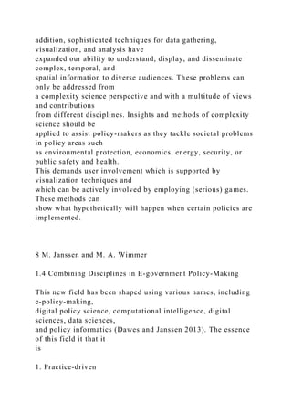 addition, sophisticated techniques for data gathering,
visualization, and analysis have
expanded our ability to understand, display, and disseminate
complex, temporal, and
spatial information to diverse audiences. These problems can
only be addressed from
a complexity science perspective and with a multitude of views
and contributions
from different disciplines. Insights and methods of complexity
science should be
applied to assist policy-makers as they tackle societal problems
in policy areas such
as environmental protection, economics, energy, security, or
public safety and health.
This demands user involvement which is supported by
visualization techniques and
which can be actively involved by employing (serious) games.
These methods can
show what hypothetically will happen when certain policies are
implemented.
8 M. Janssen and M. A. Wimmer
1.4 Combining Disciplines in E-government Policy-Making
This new field has been shaped using various names, including
e-policy-making,
digital policy science, computational intelligence, digital
sciences, data sciences,
and policy informatics (Dawes and Janssen 2013). The essence
of this field it that it
is
1. Practice-driven
 