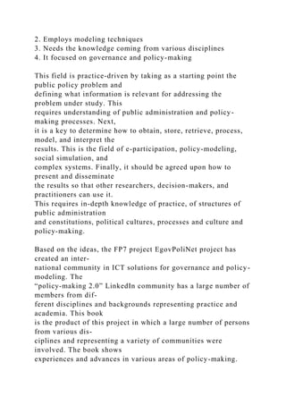 2. Employs modeling techniques
3. Needs the knowledge coming from various disciplines
4. It focused on governance and policy-making
This field is practice-driven by taking as a starting point the
public policy problem and
defining what information is relevant for addressing the
problem under study. This
requires understanding of public administration and policy-
making processes. Next,
it is a key to determine how to obtain, store, retrieve, process,
model, and interpret the
results. This is the field of e-participation, policy-modeling,
social simulation, and
complex systems. Finally, it should be agreed upon how to
present and disseminate
the results so that other researchers, decision-makers, and
practitioners can use it.
This requires in-depth knowledge of practice, of structures of
public administration
and constitutions, political cultures, processes and culture and
policy-making.
Based on the ideas, the FP7 project EgovPoliNet project has
created an inter-
national community in ICT solutions for governance and policy-
modeling. The
“policy-making 2.0” LinkedIn community has a large number of
members from dif-
ferent disciplines and backgrounds representing practice and
academia. This book
is the product of this project in which a large number of persons
from various dis-
ciplines and representing a variety of communities were
involved. The book shows
experiences and advances in various areas of policy-making.
 