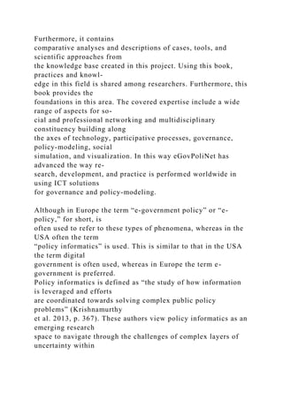 Furthermore, it contains
comparative analyses and descriptions of cases, tools, and
scientific approaches from
the knowledge base created in this project. Using this book,
practices and knowl-
edge in this field is shared among researchers. Furthermore, this
book provides the
foundations in this area. The covered expertise include a wide
range of aspects for so-
cial and professional networking and multidisciplinary
constituency building along
the axes of technology, participative processes, governance,
policy-modeling, social
simulation, and visualization. In this way eGovPoliNet has
advanced the way re-
search, development, and practice is performed worldwide in
using ICT solutions
for governance and policy-modeling.
Although in Europe the term “e-government policy” or “e-
policy,” for short, is
often used to refer to these types of phenomena, whereas in the
USA often the term
“policy informatics” is used. This is similar to that in the USA
the term digital
government is often used, whereas in Europe the term e-
government is preferred.
Policy informatics is defined as “the study of how information
is leveraged and efforts
are coordinated towards solving complex public policy
problems” (Krishnamurthy
et al. 2013, p. 367). These authors view policy informatics as an
emerging research
space to navigate through the challenges of complex layers of
uncertainty within
 