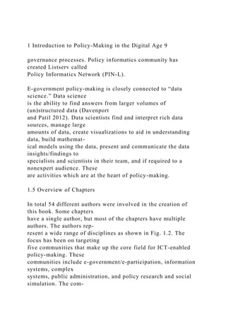 1 Introduction to Policy-Making in the Digital Age 9
governance processes. Policy informatics community has
created Listserv called
Policy Informatics Network (PIN-L).
E-government policy-making is closely connected to “data
science.” Data science
is the ability to find answers from larger volumes of
(un)structured data (Davenport
and Patil 2012). Data scientists find and interpret rich data
sources, manage large
amounts of data, create visualizations to aid in understanding
data, build mathemat-
ical models using the data, present and communicate the data
insights/findings to
specialists and scientists in their team, and if required to a
nonexpert audience. These
are activities which are at the heart of policy-making.
1.5 Overview of Chapters
In total 54 different authors were involved in the creation of
this book. Some chapters
have a single author, but most of the chapters have multiple
authors. The authors rep-
resent a wide range of disciplines as shown in Fig. 1.2. The
focus has been on targeting
five communities that make up the core field for ICT-enabled
policy-making. These
communities include e-government/e-participation, information
systems, complex
systems, public administration, and policy research and social
simulation. The com-
 