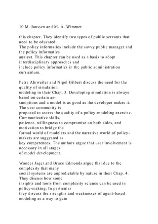 10 M. Janssen and M. A. Wimmer
this chapter. They identify two types of public servants that
need to be educated.
The policy informatics include the savvy public manager and
the policy informatics
analyst. This chapter can be used as a basis to adopt
interdisciplinary approaches and
include policy informatics in the public administration
curriculum.
Petra Ahrweiler and Nigel Gilbert discuss the need for the
quality of simulation
modeling in their Chap. 3. Developing simulation is always
based on certain as-
sumptions and a model is as good as the developer makes it.
The user community is
proposed to assess the quality of a policy-modeling exercise.
Communicative skills,
patience, willingness to compromise on both sides, and
motivation to bridge the
formal world of modelers and the narrative world of policy-
makers are suggested as
key competences. The authors argue that user involvement is
necessary in all stages
of model development.
Wander Jager and Bruce Edmonds argue that due to the
complexity that many
social systems are unpredictable by nature in their Chap. 4.
They discuss how some
insights and tools from complexity science can be used in
policy-making. In particular
they discuss the strengths and weaknesses of agent-based
modeling as a way to gain
 