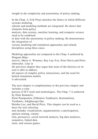 insight in the complexity and uncertainty of policy-making.
In the Chap. 5, Erik Pruyt sketches the future in which different
systems modeling
schools and modeling methods are integrated. He shows that
elements from policy
analysis, data science, machine learning, and computer science
need to be combined
to deal with the uncertainty in policy-making. He demonstrates
the integration of
various modeling and simulation approaches and related
disciplines using three cases.
Modeling approaches are compared in the Chap. 6 authored by
Dragana Majs-
torovic, Maria A. Wimmer, Roy Lay-Yee, Peter Davis,and Petra
Ahrweiler. Like in
the previous chapter they argue that none of the theories on its
own is able to address
all aspects of complex policy interactions, and the need for
hybrid simulation models
is advocated.
The next chapter is complimentary to the previous chapter and
includes a com-
parison of ICT tools and technologies. The Chap. 7 is authored
by Eleni Kamateri,
Eleni Panopoulou, Efthimios Tambouris, Konstantinos
Tarabanis, Adegboyega Ojo,
Deirdre Lee, and David Price. This chapter can be used as a
basis for tool selecting
and includes visualization, argumentation, e-participation,
opinion mining, simula-
tion, persuasive, social network analysis, big data analytics,
semantics, linked data
tools, and serious games.
 