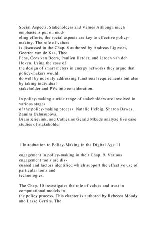Social Aspects, Stakeholders and Values Although much
emphasis is put on mod-
eling efforts, the social aspects are key to effective policy-
making. The role of values
is discussed in the Chap. 8 authored by Andreas Ligtvoet,
Geerten van de Kaa, Theo
Fens, Cees van Beers, Paulien Herder, and Jeroen van den
Hoven. Using the case of
the design of smart meters in energy networks they argue that
policy-makers would
do well by not only addressing functional requirements but also
by taking individual
stakeholder and PVs into consideration.
In policy-making a wide range of stakeholders are involved in
various stages
of the policy-making process. Natalie Helbig, Sharon Dawes,
Zamira Dzhusupova,
Bram Klievink, and Catherine Gerald Mkude analyze five case
studies of stakeholder
1 Introduction to Policy-Making in the Digital Age 11
engagement in policy-making in their Chap. 9. Various
engagement tools are dis-
cussed and factors identified which support the effective use of
particular tools and
technologies.
The Chap. 10 investigates the role of values and trust in
computational models in
the policy process. This chapter is authored by Rebecca Moody
and Lasse Gerrits. The
 