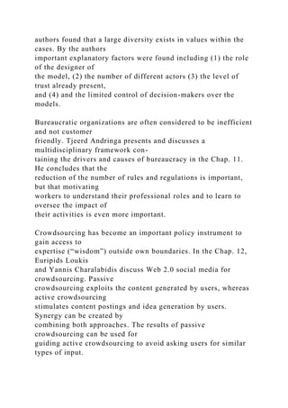 authors found that a large diversity exists in values within the
cases. By the authors
important explanatory factors were found including (1) the role
of the designer of
the model, (2) the number of different actors (3) the level of
trust already present,
and (4) and the limited control of decision-makers over the
models.
Bureaucratic organizations are often considered to be inefficient
and not customer
friendly. Tjeerd Andringa presents and discusses a
multidisciplinary framework con-
taining the drivers and causes of bureaucracy in the Chap. 11.
He concludes that the
reduction of the number of rules and regulations is important,
but that motivating
workers to understand their professional roles and to learn to
oversee the impact of
their activities is even more important.
Crowdsourcing has become an important policy instrument to
gain access to
expertise (“wisdom”) outside own boundaries. In the Chap. 12,
Euripids Loukis
and Yannis Charalabidis discuss Web 2.0 social media for
crowdsourcing. Passive
crowdsourcing exploits the content generated by users, whereas
active crowdsourcing
stimulates content postings and idea generation by users.
Synergy can be created by
combining both approaches. The results of passive
crowdsourcing can be used for
guiding active crowdsourcing to avoid asking users for similar
types of input.
 