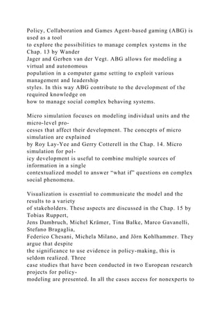 Policy, Collaboration and Games Agent-based gaming (ABG) is
used as a tool
to explore the possibilities to manage complex systems in the
Chap. 13 by Wander
Jager and Gerben van der Vegt. ABG allows for modeling a
virtual and autonomous
population in a computer game setting to exploit various
management and leadership
styles. In this way ABG contribute to the development of the
required knowledge on
how to manage social complex behaving systems.
Micro simulation focuses on modeling individual units and the
micro-level pro-
cesses that affect their development. The concepts of micro
simulation are explained
by Roy Lay-Yee and Gerry Cotterell in the Chap. 14. Micro
simulation for pol-
icy development is useful to combine multiple sources of
information in a single
contextualized model to answer “what if” questions on complex
social phenomena.
Visualization is essential to communicate the model and the
results to a variety
of stakeholders. These aspects are discussed in the Chap. 15 by
Tobias Ruppert,
Jens Dambruch, Michel Krämer, Tina Balke, Marco Gavanelli,
Stefano Bragaglia,
Federico Chesani, Michela Milano, and Jörn Kohlhammer. They
argue that despite
the significance to use evidence in policy-making, this is
seldom realized. Three
case studies that have been conducted in two European research
projects for policy-
modeling are presented. In all the cases access for nonexperts to
 