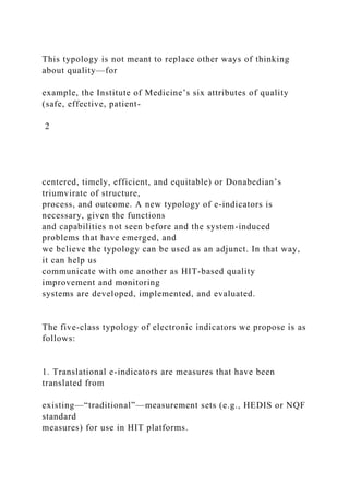 This typology is not meant to replace other ways of thinking
about quality—for
example, the Institute of Medicine’s six attributes of quality
(safe, effective, patient-
2
centered, timely, efficient, and equitable) or Donabedian’s
triumvirate of structure,
process, and outcome. A new typology of e-indicators is
necessary, given the functions
and capabilities not seen before and the system-induced
problems that have emerged, and
we believe the typology can be used as an adjunct. In that way,
it can help us
communicate with one another as HIT-based quality
improvement and monitoring
systems are developed, implemented, and evaluated.
The five-class typology of electronic indicators we propose is as
follows:
1. Translational e-indicators are measures that have been
translated from
existing—“traditional”—measurement sets (e.g., HEDIS or NQF
standard
measures) for use in HIT platforms.
 