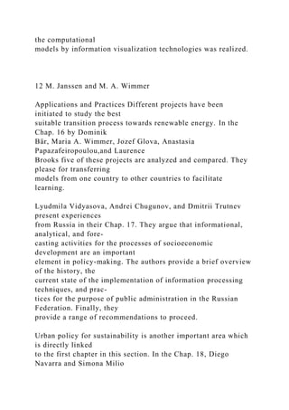 the computational
models by information visualization technologies was realized.
12 M. Janssen and M. A. Wimmer
Applications and Practices Different projects have been
initiated to study the best
suitable transition process towards renewable energy. In the
Chap. 16 by Dominik
Bär, Maria A. Wimmer, Jozef Glova, Anastasia
Papazafeiropoulou,and Laurence
Brooks five of these projects are analyzed and compared. They
please for transferring
models from one country to other countries to facilitate
learning.
Lyudmila Vidyasova, Andrei Chugunov, and Dmitrii Trutnev
present experiences
from Russia in their Chap. 17. They argue that informational,
analytical, and fore-
casting activities for the processes of socioeconomic
development are an important
element in policy-making. The authors provide a brief overview
of the history, the
current state of the implementation of information processing
techniques, and prac-
tices for the purpose of public administration in the Russian
Federation. Finally, they
provide a range of recommendations to proceed.
Urban policy for sustainability is another important area which
is directly linked
to the first chapter in this section. In the Chap. 18, Diego
Navarra and Simona Milio
 