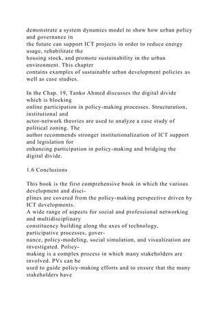 demonstrate a system dynamics model to show how urban policy
and governance in
the future can support ICT projects in order to reduce energy
usage, rehabilitate the
housing stock, and promote sustainability in the urban
environment. This chapter
contains examples of sustainable urban development policies as
well as case studies.
In the Chap. 19, Tanko Ahmed discusses the digital divide
which is blocking
online participation in policy-making processes. Structuration,
institutional and
actor-network theories are used to analyze a case study of
political zoning. The
author recommends stronger institutionalization of ICT support
and legislation for
enhancing participation in policy-making and bridging the
digital divide.
1.6 Conclusions
This book is the first comprehensive book in which the various
development and disci-
plines are covered from the policy-making perspective driven by
ICT developments.
A wide range of aspects for social and professional networking
and multidisciplinary
constituency building along the axes of technology,
participative processes, gover-
nance, policy-modeling, social simulation, and visualization are
investigated. Policy-
making is a complex process in which many stakeholders are
involved. PVs can be
used to guide policy-making efforts and to ensure that the many
stakeholders have
 