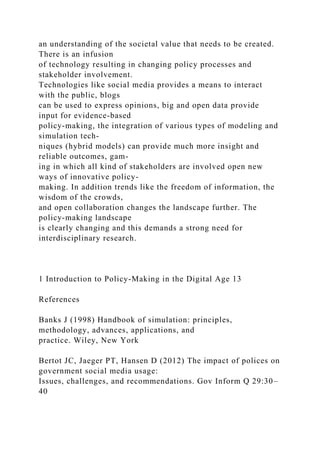 an understanding of the societal value that needs to be created.
There is an infusion
of technology resulting in changing policy processes and
stakeholder involvement.
Technologies like social media provides a means to interact
with the public, blogs
can be used to express opinions, big and open data provide
input for evidence-based
policy-making, the integration of various types of modeling and
simulation tech-
niques (hybrid models) can provide much more insight and
reliable outcomes, gam-
ing in which all kind of stakeholders are involved open new
ways of innovative policy-
making. In addition trends like the freedom of information, the
wisdom of the crowds,
and open collaboration changes the landscape further. The
policy-making landscape
is clearly changing and this demands a strong need for
interdisciplinary research.
1 Introduction to Policy-Making in the Digital Age 13
References
Banks J (1998) Handbook of simulation: principles,
methodology, advances, applications, and
practice. Wiley, New York
Bertot JC, Jaeger PT, Hansen D (2012) The impact of polices on
government social media usage:
Issues, challenges, and recommendations. Gov Inform Q 29:30–
40
 