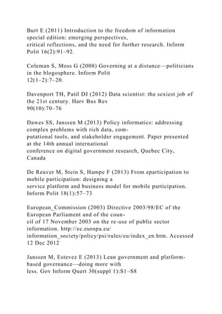 Burt E (2011) Introduction to the freedom of information
special edition: emerging perspectives,
critical reflections, and the need for further research. Inform
Polit 16(2):91–92.
Coleman S, Moss G (2008) Governing at a distance—politicians
in the blogosphere. Inform Polit
12(1–2):7–20.
Davenport TH, Patil DJ (2012) Data scientist: the sexiest job of
the 21st century. Harv Bus Rev
90(10):70–76
Dawes SS, Janssen M (2013) Policy informatics: addressing
complex problems with rich data, com-
putational tools, and stakeholder engagement. Paper presented
at the 14th annual international
conference on digital government research, Quebec City,
Canada
De Reuver M, Stein S, Hampe F (2013) From eparticipation to
mobile participation: designing a
service platform and business model for mobile participation.
Inform Polit 18(1):57–73
European_Commission (2003) Directive 2003/98/EC of the
European Parliament and of the coun-
cil of 17 November 2003 on the re-use of public sector
information. http://ec.europa.eu/
information_society/policy/psi/rules/eu/index_en.htm. Accessed
12 Dec 2012
Janssen M, Estevez E (2013) Lean government and platform-
based governance—doing more with
less. Gov Inform Quert 30(suppl 1):S1–S8
 