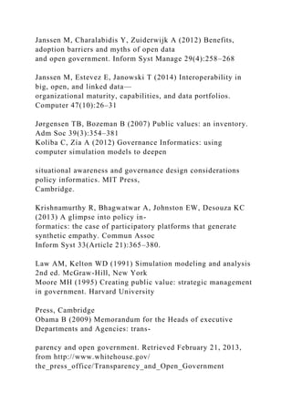 Janssen M, Charalabidis Y, Zuiderwijk A (2012) Benefits,
adoption barriers and myths of open data
and open government. Inform Syst Manage 29(4):258–268
Janssen M, Estevez E, Janowski T (2014) Interoperability in
big, open, and linked data—
organizational maturity, capabilities, and data portfolios.
Computer 47(10):26–31
Jørgensen TB, Bozeman B (2007) Public values: an inventory.
Adm Soc 39(3):354–381
Koliba C, Zia A (2012) Governance Informatics: using
computer simulation models to deepen
situational awareness and governance design considerations
policy informatics. MIT Press,
Cambridge.
Krishnamurthy R, Bhagwatwar A, Johnston EW, Desouza KC
(2013) A glimpse into policy in-
formatics: the case of participatory platforms that generate
synthetic empathy. Commun Assoc
Inform Syst 33(Article 21):365–380.
Law AM, Kelton WD (1991) Simulation modeling and analysis
2nd ed. McGraw-Hill, New York
Moore MH (1995) Creating public value: strategic management
in government. Harvard University
Press, Cambridge
Obama B (2009) Memorandum for the Heads of executive
Departments and Agencies: trans-
parency and open government. Retrieved February 21, 2013,
from http://www.whitehouse.gov/
the_press_office/Transparency_and_Open_Government
 