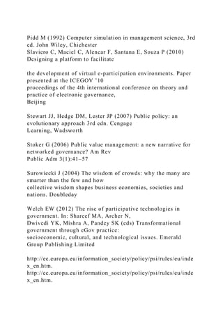Pidd M (1992) Computer simulation in management science, 3rd
ed. John Wiley, Chichester
Slaviero C, Maciel C, Alencar F, Santana E, Souza P (2010)
Designing a platform to facilitate
the development of virtual e-participation environments. Paper
presented at the ICEGOV ’10
proceedings of the 4th international conference on theory and
practice of electronic governance,
Beijing
Stewart JJ, Hedge DM, Lester JP (2007) Public policy: an
evolutionary approach 3rd edn. Cengage
Learning, Wadsworth
Stoker G (2006) Public value management: a new narrative for
networked governance? Am Rev
Public Adm 3(1):41–57
Surowiecki J (2004) The wisdom of crowds: why the many are
smarter than the few and how
collective wisdom shapes business economies, societies and
nations. Doubleday
Welch EW (2012) The rise of participative technologies in
government. In: Shareef MA, Archer N,
Dwivedi YK, Mishra A, Pandey SK (eds) Transformational
government through eGov practice:
socioeconomic, cultural, and technological issues. Emerald
Group Publishing Limited
http://ec.europa.eu/information_society/policy/psi/rules/eu/inde
x_en.htm.
http://ec.europa.eu/information_society/policy/psi/rules/eu/inde
x_en.htm.
 