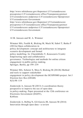 http://www.whitehouse.gov/theprotect LY1extunderscore
pressprotect LY1extunderscore office/Transparencyprotect
LY1extunderscore andprotect LY1extunderscore Openprotect
LY1extunderscore Government
http://www.whitehouse.gov/theprotect LY1extunderscore
pressprotect LY1extunderscore office/Transparencyprotect
LY1extunderscore andprotect LY1extunderscore Openprotect
LY1extunderscore Government
14 M. Janssen and M. A. Wimmer
Wimmer MA, Furdik K, Bicking M, Mach M, Sabol T, Butka P
(2012a) Open collaboration in
policy development: concept and architecture to integrate
scenario development and formal
policy modelling. In: Charalabidis Y, Koussouris S (eds)
Empowering open and collaborative
governance. Technologies and methods for online citizen
engagement in public policy making.
Springer, Berlin, pp 199–219
Wimmer MA, Scherer S, Moss S, Bicking M (2012b) Method
and tools to support stakeholder
engagement in policy development the OCOPOMO project. Int J
Electron Gov Res (IJEGR)
8(3):98–119
Zuiderwijk A, Janssen M (2013) A coordination theory
perspective to improve the use of open data
in policy-making. Paper presented at the 12th conference on
Electronic Government (EGOV),
Koblenz
Zuiderwijk A, Helbig N, Gil-García JR, Janssen M (2014)
Innovation through open data—a review
 