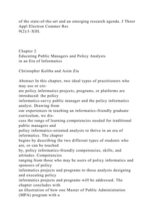 of the state-of-the-art and an emerging research agenda. J Theor
Appl Electron Commer Res
9(2):I–XIII.
Chapter 2
Educating Public Managers and Policy Analysts
in an Era of Informatics
Christopher Koliba and Asim Zia
Abstract In this chapter, two ideal types of practitioners who
may use or cre-
ate policy informatics projects, programs, or platforms are
introduced: the policy
informatics-savvy public manager and the policy informatics
analyst. Drawing from
our experiences in teaching an informatics-friendly graduate
curriculum, we dis-
cuss the range of learning competencies needed for traditional
public managers and
policy informatics-oriented analysts to thrive in an era of
informatics. The chapter
begins by describing the two different types of students who
are, or can be touched
by, policy informatics-friendly competencies, skills, and
attitudes. Competencies
ranging from those who may be users of policy informatics and
sponsors of policy
informatics projects and programs to those analysts designing
and executing policy
informatics projects and programs will be addressed. The
chapter concludes with
an illustration of how one Master of Public Administration
(MPA) program with a
 