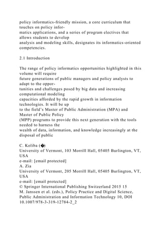 policy informatics-friendly mission, a core curriculum that
touches on policy infor-
matics applications, and a series of program electives that
allows students to develop
analysis and modeling skills, designates its informatics-oriented
competencies.
2.1 Introduction
The range of policy informatics opportunities highlighted in this
volume will require
future generations of public managers and policy analysts to
adapt to the oppor-
tunities and challenges posed by big data and increasing
computational modeling
capacities afforded by the rapid growth in information
technologies. It will be up
to the field’s Master of Public Administration (MPA) and
Master of Public Policy
(MPP) programs to provide this next generation with the tools
needed to harness the
wealth of data, information, and knowledge increasingly at the
disposal of public
C. Koliba (�)
University of Vermont, 103 Morrill Hall, 05405 Burlington, VT,
USA
e-mail: [email protected]
A. Zia
University of Vermont, 205 Morrill Hall, 05405 Burlington, VT,
USA
e-mail: [email protected]
© Springer International Publishing Switzerland 2015 15
M. Janssen et al. (eds.), Policy Practice and Digital Science,
Public Administration and Information Technology 10, DOI
10.1007/978-3-319-12784-2_2
 