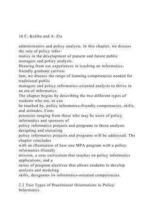 16 C. Koliba and A. Zia
administrators and policy analysts. In this chapter, we discuss
the role of policy infor-
matics in the development of present and future public
managers and policy analysts.
Drawing from our experiences in teaching an informatics-
friendly graduate curricu-
lum, we discuss the range of learning competencies needed for
traditional public
managers and policy informatics-oriented analysts to thrive in
an era of informatics.
The chapter begins by describing the two different types of
students who are, or can
be touched by, policy informatics-friendly competencies, skills,
and attitudes. Com-
petencies ranging from those who may be users of policy
informatics and sponsors of
policy informatics projects and programs to those analysts
designing and executing
policy informatics projects and programs will be addressed. The
chapter concludes
with an illustration of how one MPA program with a policy
informatics-friendly
mission, a core curriculum that touches on policy informatics
applications, and a
series of program electives that allows students to develop
analysis and modeling
skills, designates its informatics-oriented competencies.
2.2 Two Types of Practitioner Orientations to Policy
Informatics
 
