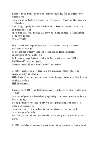 Examples of translational measures include, for example, the
number of
patients with diabetes having an eye-care referral or the number
of children
receiving appropriate immunizations. Issues that surround the
comparability of
such translational measures have been the subject of a number
of recent papers
(Tang 2007).
If a traditional paper-chart-derived measure (e.g., blood-
pressure readings
or actual laboratory values) is expanded from a limited
subsample of patients to a
full patient population, it should be considered an “HIT-
facilitated” measure (see
below) rather than a translational measure.
2. HIT-facilitated e-indicators are measures that, while not
conceptually limited to
HIT-derived data sources, would not be operationally feasible in
settings without
HIT platforms.
Examples of HIT-facilitated measure include: clinical outcomes
of 100
percent of patients based on physiologic measures such as Body
Mass Index,
blood pressure, or laboratory values; percentage of cases in
which clinicians or
patients receive reminders for preventive screening; and
percentage of newly
written prescriptions that are filled by the patient within seven
days.
3. HIT-enabled e-indicators are innovative measures that would
 