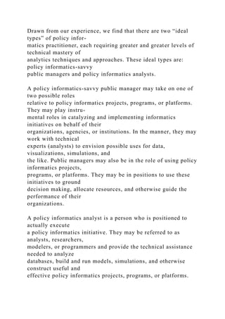 Drawn from our experience, we find that there are two “ideal
types” of policy infor-
matics practitioner, each requiring greater and greater levels of
technical mastery of
analytics techniques and approaches. These ideal types are:
policy informatics-savvy
public managers and policy informatics analysts.
A policy informatics-savvy public manager may take on one of
two possible roles
relative to policy informatics projects, programs, or platforms.
They may play instru-
mental roles in catalyzing and implementing informatics
initiatives on behalf of their
organizations, agencies, or institutions. In the manner, they may
work with technical
experts (analysts) to envision possible uses for data,
visualizations, simulations, and
the like. Public managers may also be in the role of using policy
informatics projects,
programs, or platforms. They may be in positions to use these
initiatives to ground
decision making, allocate resources, and otherwise guide the
performance of their
organizations.
A policy informatics analyst is a person who is positioned to
actually execute
a policy informatics initiative. They may be referred to as
analysts, researchers,
modelers, or programmers and provide the technical assistance
needed to analyze
databases, build and run models, simulations, and otherwise
construct useful and
effective policy informatics projects, programs, or platforms.
 