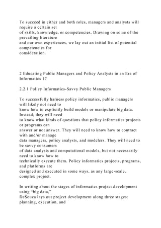 To succeed in either and both roles, managers and analysts will
require a certain set
of skills, knowledge, or competencies. Drawing on some of the
prevailing literature
and our own experiences, we lay out an initial list of potential
competencies for
consideration.
2 Educating Public Managers and Policy Analysts in an Era of
Informatics 17
2.2.1 Policy Informatics-Savvy Public Managers
To successfully harness policy informatics, public managers
will likely not need to
know how to explicitly build models or manipulate big data.
Instead, they will need
to know what kinds of questions that policy informatics projects
or programs can
answer or not answer. They will need to know how to contract
with and/or manage
data managers, policy analysts, and modelers. They will need to
be savvy consumers
of data analysis and computational models, but not necessarily
need to know how to
technically execute them. Policy informatics projects, programs,
and platforms are
designed and executed in some ways, as any large-scale,
complex project.
In writing about the stages of informatics project development
using “big data,”
DeSouza lays out project development along three stages:
planning, execution, and
 