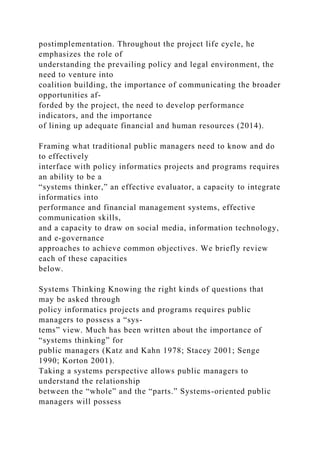 postimplementation. Throughout the project life cycle, he
emphasizes the role of
understanding the prevailing policy and legal environment, the
need to venture into
coalition building, the importance of communicating the broader
opportunities af-
forded by the project, the need to develop performance
indicators, and the importance
of lining up adequate financial and human resources (2014).
Framing what traditional public managers need to know and do
to effectively
interface with policy informatics projects and programs requires
an ability to be a
“systems thinker,” an effective evaluator, a capacity to integrate
informatics into
performance and financial management systems, effective
communication skills,
and a capacity to draw on social media, information technology,
and e-governance
approaches to achieve common objectives. We briefly review
each of these capacities
below.
Systems Thinking Knowing the right kinds of questions that
may be asked through
policy informatics projects and programs requires public
managers to possess a “sys-
tems” view. Much has been written about the importance of
“systems thinking” for
public managers (Katz and Kahn 1978; Stacey 2001; Senge
1990; Korton 2001).
Taking a systems perspective allows public managers to
understand the relationship
between the “whole” and the “parts.” Systems-oriented public
managers will possess
 