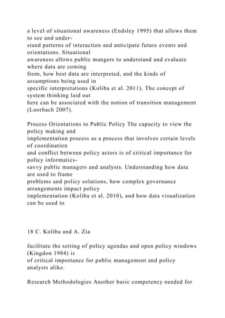 a level of situational awareness (Endsley 1995) that allows them
to see and under-
stand patterns of interaction and anticipate future events and
orientations. Situational
awareness allows public mangers to understand and evaluate
where data are coming
from, how best data are interpreted, and the kinds of
assumptions being used in
specific interpretations (Koliba et al. 2011). The concept of
system thinking laid out
here can be associated with the notion of transition management
(Loorbach 2007).
Process Orientations to Public Policy The capacity to view the
policy making and
implementation process as a process that involves certain levels
of coordination
and conflict between policy actors is of critical importance for
policy informatics-
savvy public managers and analysts. Understanding how data
are used to frame
problems and policy solutions, how complex governance
arrangements impact policy
implementation (Koliba et al. 2010), and how data visualization
can be used to
18 C. Koliba and A. Zia
facilitate the setting of policy agendas and open policy windows
(Kingdon 1984) is
of critical importance for public management and policy
analysts alike.
Research Methodologies Another basic competency needed for
 