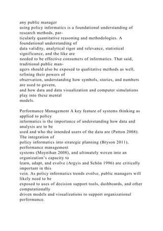 any public manager
using policy informatics is a foundational understanding of
research methods, par-
ticularly quantitative reasoning and methodologies. A
foundational understanding of
data validity, analytical rigor and relevance, statistical
significance, and the like are
needed to be effective consumers of informatics. That said,
traditional public man-
agers should also be exposed to qualitative methods as well,
refining their powers of
observation, understanding how symbols, stories, and numbers
are used to govern,
and how data and data visualization and computer simulations
play into these mental
models.
Performance Management A key feature of systems thinking as
applied to policy
informatics is the importance of understanding how data and
analysis are to be
used and who the intended users of the data are (Patton 2008).
The integration of
policy informatics into strategic planning (Bryson 2011),
performance management
systems (Moynihan 2008), and ultimately woven into an
organization’s capacity to
learn, adapt, and evolve (Argyis and Schön 1996) are critically
important in this
vein. As policy informatics trends evolve, public managers will
likely need to be
exposed to uses of decision support tools, dashboards, and other
computationally
driven models and visualizations to support organizational
performance.
 