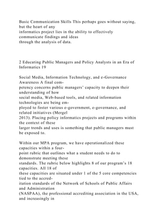 Basic Communication Skills This perhaps goes without saying,
but the heart of any
informatics project lies in the ability to effectively
communicate findings and ideas
through the analysis of data.
2 Educating Public Managers and Policy Analysts in an Era of
Informatics 19
Social Media, Information Technology, and e-Governance
Awareness A final com-
petency concerns public managers’ capacity to deepen their
understanding of how
social media, Web-based tools, and related information
technologies are being em-
ployed to foster various e-government, e-governance, and
related initiatives (Mergel
2013). Placing policy informatics projects and programs within
the context of these
larger trends and uses is something that public managers must
be exposed to.
Within our MPA program, we have operationalized these
capacities within a four-
point rubric that outlines what a student needs to do to
demonstrate meeting these
standards. The rubric below highlights 8 of our program’s 18
capacities. All 18 of
these capacities are situated under 1 of the 5 core competencies
tied to the accred-
itation standards of the Network of Schools of Public Affairs
and Administration
(NASPAA), the professional accrediting association in the USA,
and increasingly in
 