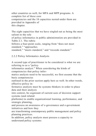 other countries as well, for MPA and MPP programs. A
complete list of these core
competencies and the 18 capacities nested under them are
provided in Appendix of
this chapter.
The eight capacities that we have singled out as being the most
salient to the role
of policy informatics in public administration are provided in
Table 2.1. The rubric
follows a four-point scale, ranging from “does not meet
standard,” “approaches
standard,” “meets standard,” and “exceeds standard.”
2.2.2 Policy Informatics Analysts
A second type of practitioner to be considered is what we are
referring to as a “policy
informatics analyst.” When considering the kinds of
competencies that policy infor-
matics analysts need to be successful, we first assume that the
basic competencies
outlined in the prior section apply here as well. In other words,
effective policy in-
formatics analysts must be systems thinkers in order to place
data and their analysis
into context, be cognizant of current uses of decision support
systems (and related
platforms) to enable organizational learning, performance, and
strategic planning,
and possess an awareness of e-governance and e-government
initiatives and how they
are transforming contemporary public management and policy
planning practices.
In addition, policy analysts must possess a capacity to
understand policy systems:
 
