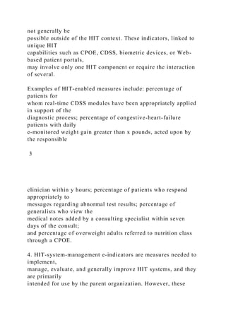 not generally be
possible outside of the HIT context. These indicators, linked to
unique HIT
capabilities such as CPOE, CDSS, biometric devices, or Web-
based patient portals,
may involve only one HIT component or require the interaction
of several.
Examples of HIT-enabled measures include: percentage of
patients for
whom real-time CDSS modules have been appropriately applied
in support of the
diagnostic process; percentage of congestive-heart-failure
patients with daily
e-monitored weight gain greater than x pounds, acted upon by
the responsible
3
clinician within y hours; percentage of patients who respond
appropriately to
messages regarding abnormal test results; percentage of
generalists who view the
medical notes added by a consulting specialist within seven
days of the consult;
and percentage of overweight adults referred to nutrition class
through a CPOE.
4. HIT-system-management e-indicators are measures needed to
implement,
manage, evaluate, and generally improve HIT systems, and they
are primarily
intended for use by the parent organization. However, these
 