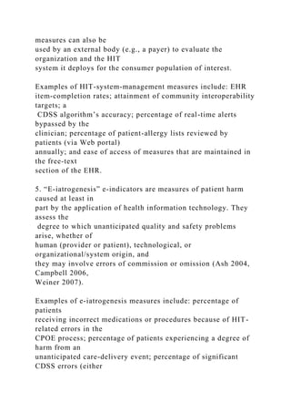 measures can also be
used by an external body (e.g., a payer) to evaluate the
organization and the HIT
system it deploys for the consumer population of interest.
Examples of HIT-system-management measures include: EHR
item-completion rates; attainment of community interoperability
targets; a
CDSS algorithm’s accuracy; percentage of real-time alerts
bypassed by the
clinician; percentage of patient-allergy lists reviewed by
patients (via Web portal)
annually; and ease of access of measures that are maintained in
the free-text
section of the EHR.
5. “E-iatrogenesis” e-indicators are measures of patient harm
caused at least in
part by the application of health information technology. They
assess the
degree to which unanticipated quality and safety problems
arise, whether of
human (provider or patient), technological, or
organizational/system origin, and
they may involve errors of commission or omission (Ash 2004,
Campbell 2006,
Weiner 2007).
Examples of e-iatrogenesis measures include: percentage of
patients
receiving incorrect medications or procedures because of HIT-
related errors in the
CPOE process; percentage of patients experiencing a degree of
harm from an
unanticipated care-delivery event; percentage of significant
CDSS errors (either
 