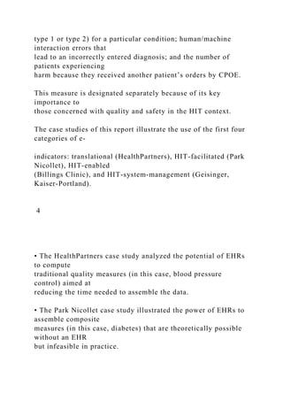 type 1 or type 2) for a particular condition; human/machine
interaction errors that
lead to an incorrectly entered diagnosis; and the number of
patients experiencing
harm because they received another patient’s orders by CPOE.
This measure is designated separately because of its key
importance to
those concerned with quality and safety in the HIT context.
The case studies of this report illustrate the use of the first four
categories of e-
indicators: translational (HealthPartners), HIT-facilitated (Park
Nicollet), HIT-enabled
(Billings Clinic), and HIT-system-management (Geisinger,
Kaiser-Portland).
4
• The HealthPartners case study analyzed the potential of EHRs
to compute
traditional quality measures (in this case, blood pressure
control) aimed at
reducing the time needed to assemble the data.
• The Park Nicollet case study illustrated the power of EHRs to
assemble composite
measures (in this case, diabetes) that are theoretically possible
without an EHR
but infeasible in practice.
 
